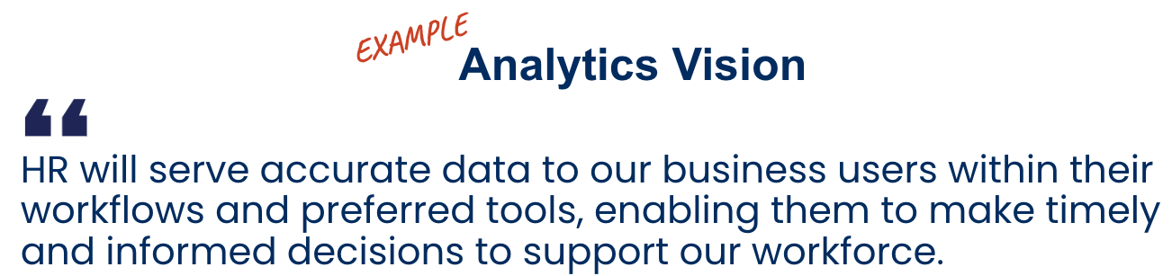 Exemple de vision analytique Exemple de vision analytique : « Les RH proposeront des données précises à leurs utilisateurs métier au cœur de leurs workflows et de leurs outils du quotidien, pour leur permettre de prendre des décisions éclairées au bon moment afin de mieux servir l'ensemble des employés ».